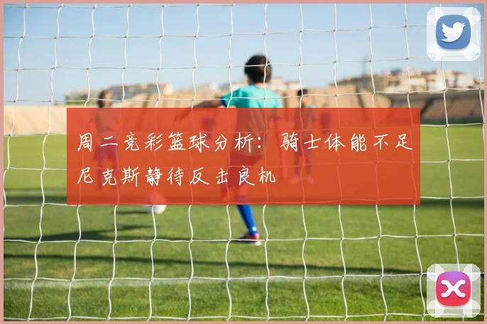 周二竞彩篮球分析：骑士体能不足尼克斯静待反击良机