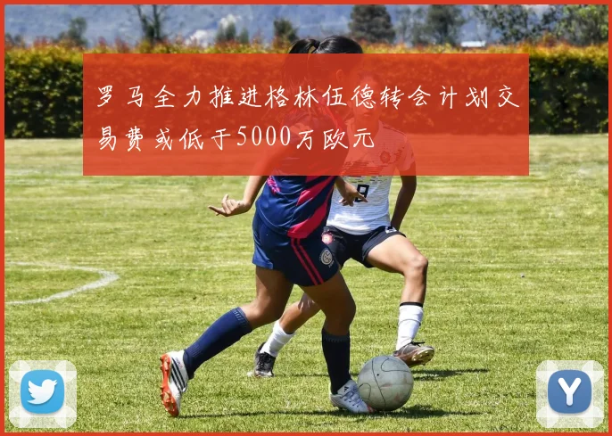 罗马全力推进格林伍德转会计划交易费或低于5000万欧元