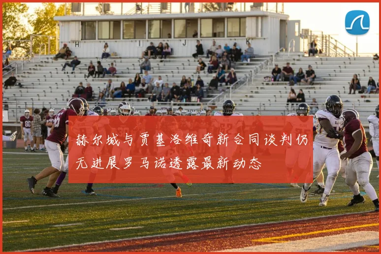 赫尔城与贾基洛维奇新合同谈判仍无进展罗马诺透露最新动态