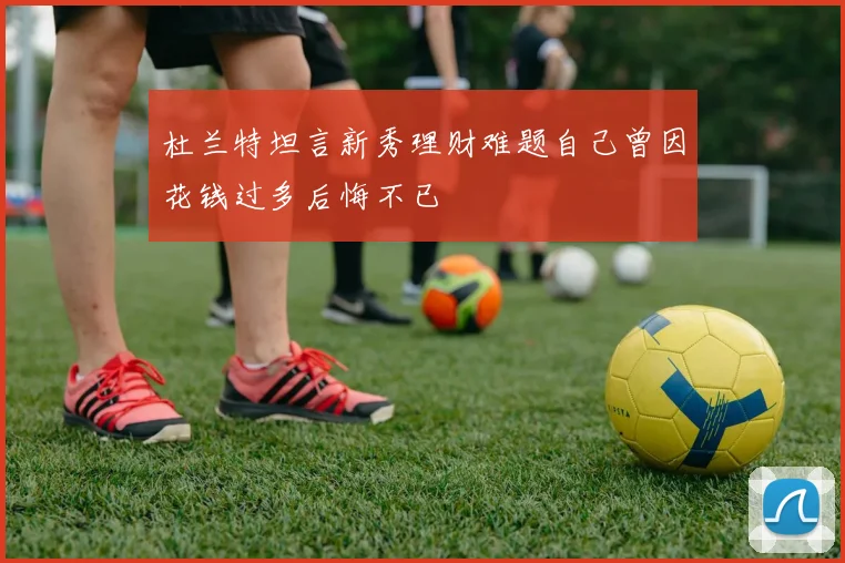 杜兰特坦言新秀理财难题自己曾因花钱过多后悔不已