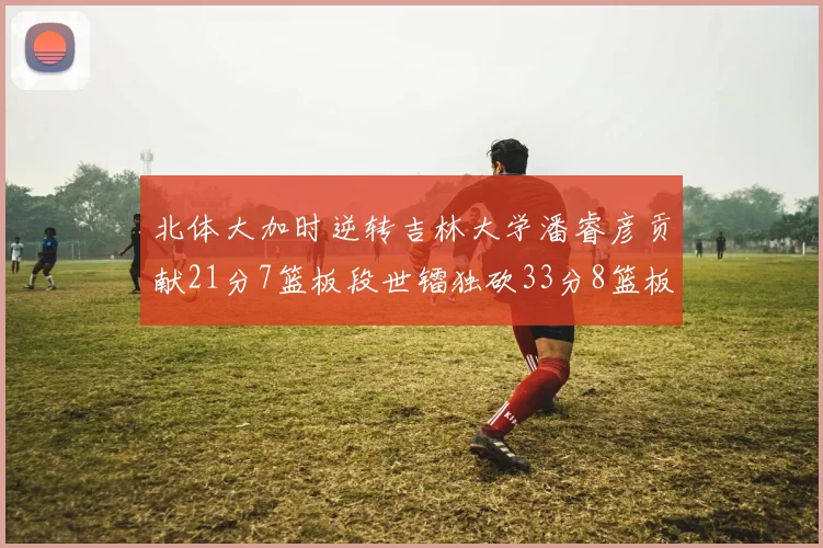 北体大加时逆转吉林大学潘睿彦贡献21分7篮板段世镭独砍33分8篮板表现抢眼