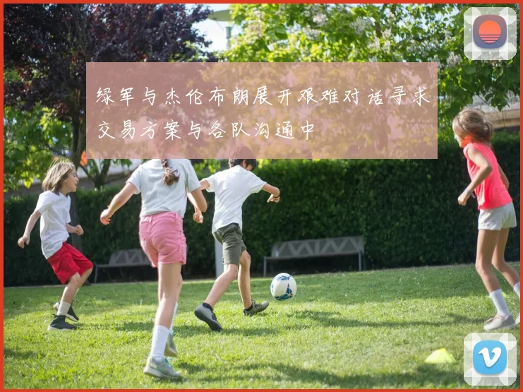 绿军与杰伦布朗展开艰难对话寻求交易方案与各队沟通中