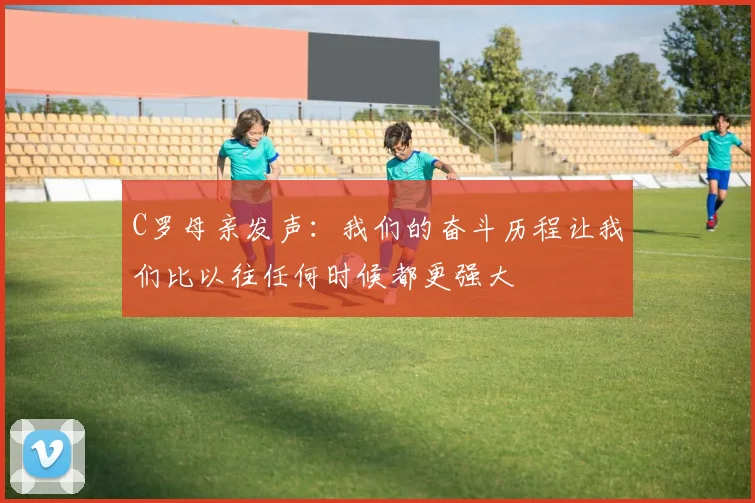 C罗母亲发声：我们的奋斗历程让我们比以往任何时候都更强大