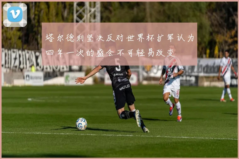 塔尔德利坚决反对世界杯扩军认为四年一次的盛会不可轻易改变