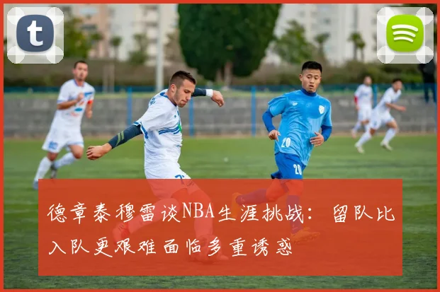 德章泰穆雷谈NBA生涯挑战：留队比入队更艰难面临多重诱惑