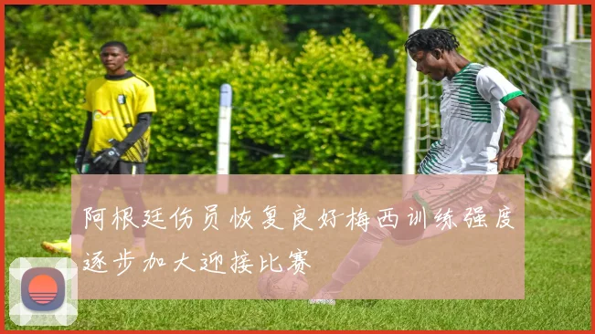 阿根廷伤员恢复良好梅西训练强度逐步加大迎接比赛