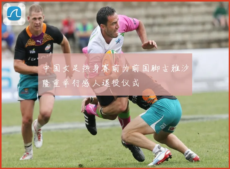 中国女足热身赛前为前国脚古雅沙隆重举行感人退役仪式