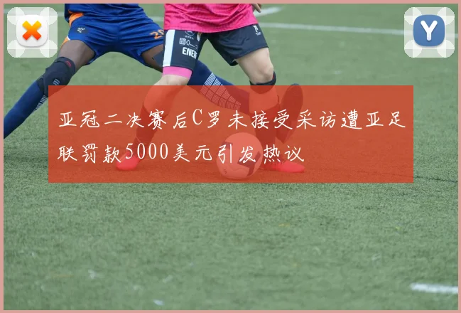 亚冠二决赛后C罗未接受采访遭亚足联罚款5000美元引发热议