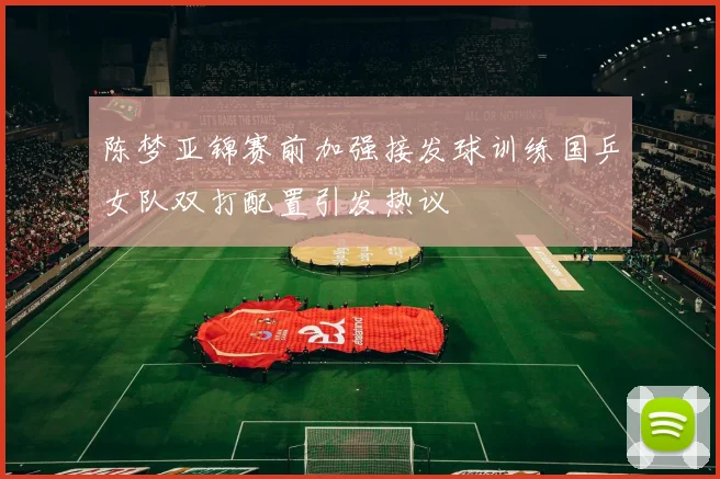 陈梦亚锦赛前加强接发球训练国乒女队双打配置引发热议