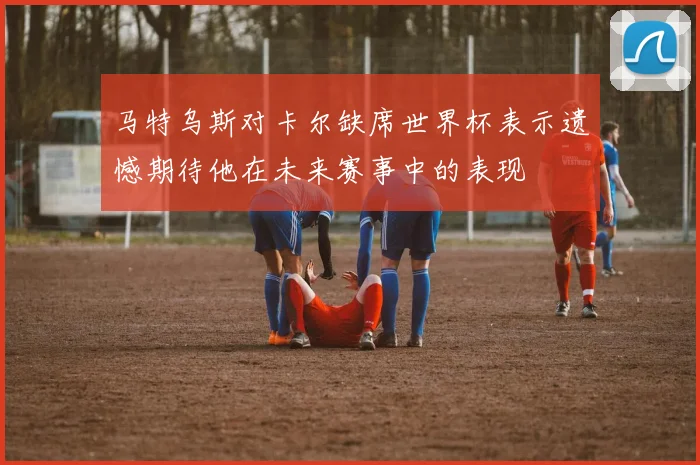 马特乌斯对卡尔缺席世界杯表示遗憾期待他在未来赛事中的表现