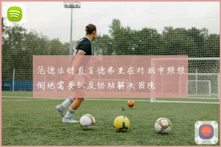 范德法特直言德弗里在对抗中频频倒地需要队友协助解决困境