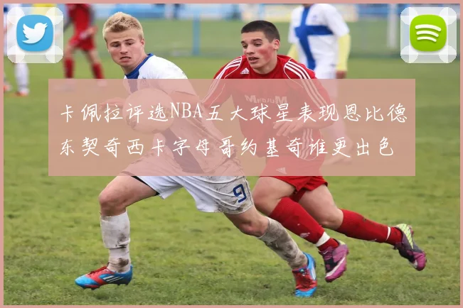 卡佩拉评选NBA五大球星表现恩比德东契奇西卡字母哥约基奇谁更出色