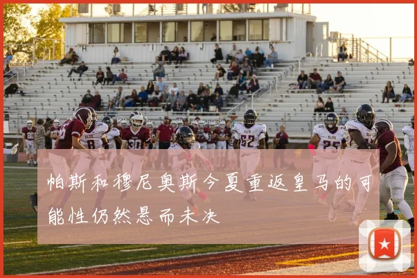 帕斯和穆尼奥斯今夏重返皇马的可能性仍然悬而未决