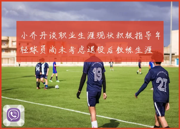 小乔丹谈职业生涯现状积极指导年轻球员尚未考虑退役后教练生涯