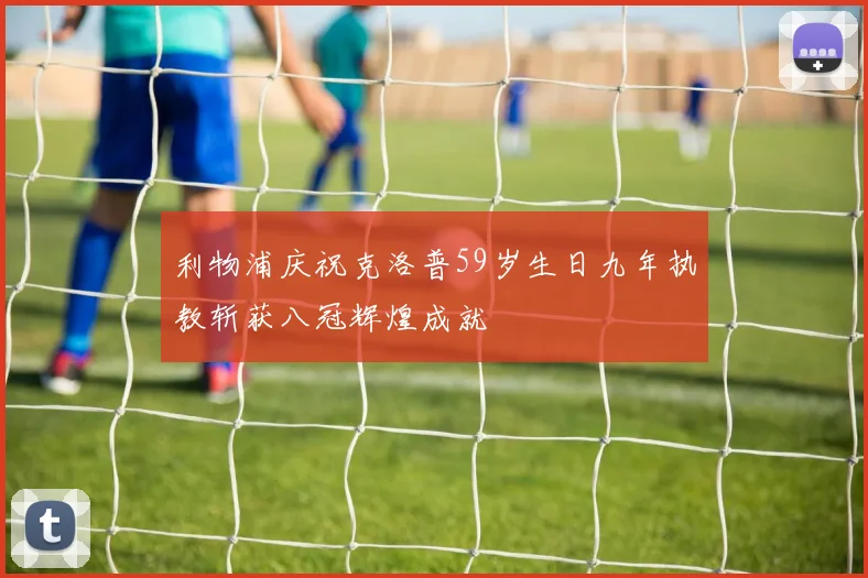 利物浦庆祝克洛普59岁生日九年执教斩获八冠辉煌成就
