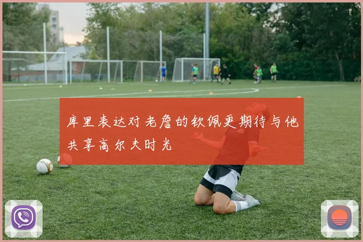 库里表达对老詹的钦佩更期待与他共享高尔夫时光