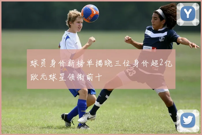 球员身价新榜单揭晓三位身价超2亿欧元球星领衔前十