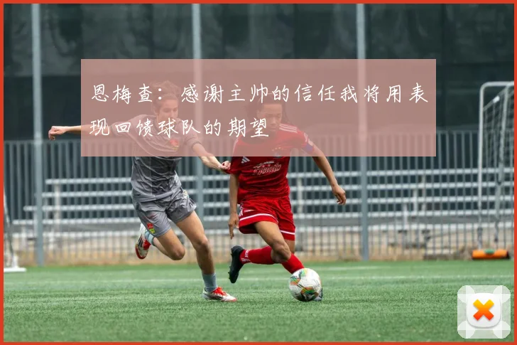 恩梅查：感谢主帅的信任我将用表现回馈球队的期望