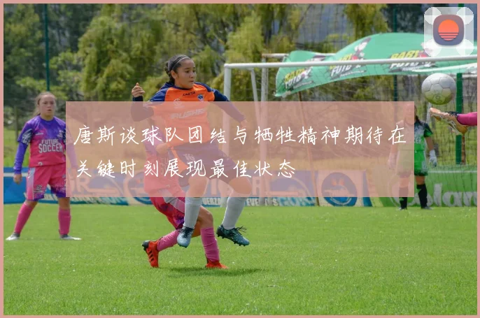 唐斯谈球队团结与牺牲精神期待在关键时刻展现最佳状态