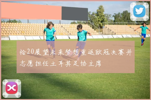 恰20展望未来梦想重返欧冠决赛并志愿担任土耳其足协主席